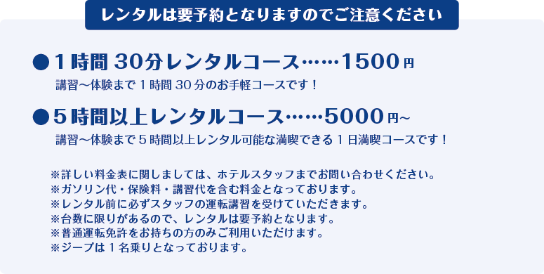 1時間30分レンタルコース …… 1,500円
講習~体験まで1 時間30 分のお手軽コースです!
5時間以上レンタルコース …… 5,000円~
講習~体験まで5時間以上レンタル可能な満喫できる1日満喫コースです!
※詳しい料金表に関しましては、ホテルスタッフまでお問い合わせください。
※ガソリン代・保険料・講習代を含む料金となっております。
※レンタル前に必ずスタッフの運転講習を受けていただきます。
※台数に限りがあるので、レンタルは要予約となります。