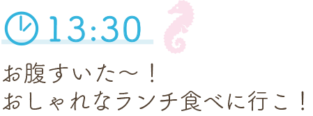 13:30 お腹すいた～！おしゃれなランチ食べに行こ！