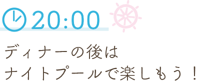 20:00 ディナーの後は
                  ナイトプールで楽しもう！